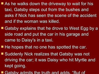 As he walks down the driveway to wait for his taxi, Gatsby steps out from the bushes and asks if Nick has seen the scene of the accident and if the woman was killed.  Gatsby explains that he drove to West Egg by a side road and put the car in his garage and came to Daisy's in a taxi.  He hopes that no one has spotted the car. Suddenly Nick realizes that Gatsby was not driving the car; it was Daisy who hit Myrtle and kept going.  Gatsby admits the truth and adds, “But of course I'll say I was driving.”  