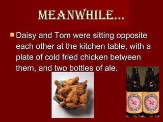 Meanwhile… Daisy and Tom were sitting opposite each other at the kitchen table, with a plate of cold fried chicken between them, and two bottles of ale.  