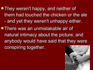 They weren't happy, and neither of them had touched the chicken or the ale - and yet they weren't unhappy either.  There was an unmistakable air of natural intimacy about the picture, and anybody would have said that they were conspiring together.  