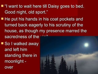 “ I want to wait here till Daisy goes to bed. Good night, old sport.” He put his hands in his coat pockets and turned back eagerly to his scrutiny of the house, as though my presence marred the sacredness of the vigil.  So I walked away    and left him    standing there in    the moonlight -    watching over    nothing.  
