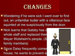 Changes Wondering if he were sick I went over to find out, an unfamiliar butler with a villainous face squinted at me suspiciously from the door.  Nick learns that Gatsby has dismissed his whole staff and replaced them with some of Meyer Wolsheim's people. (Supposedly family members) Since Daisy frequently comes to Gatsby's house, he wants to prevent any gossip.   