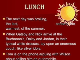 Lunch The next day was broiling,    almost the last,    certainly the warmest, of the summer.  When Gatsby and Nick arrive at the Buchanan's, Daisy and Jordan, in their typical white dresses, lay upon an enormous couch, like silver idols.  Tom is on the phone arguing with Wilson about selling him an automobile.  