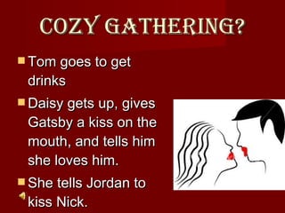 Cozy Gathering? Tom goes to get drinks Daisy gets up, gives Gatsby a kiss on the mouth, and tells him she loves him.  She tells Jordan to kiss Nick.  
