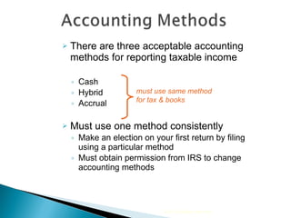There are three acceptable accounting methods for reporting taxable income  Cash Hybrid Accrual  Must use one method consistently Make an election on your first return by filing using a particular method Must obtain permission from IRS to change accounting methods must use same method  for tax & books 2010 Cengage Learning 
