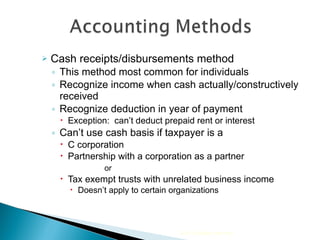 Cash receipts/disbursements method This method most common for individuals Recognize income when cash actually/constructively received Recognize deduction in year of payment  Exception:  can’t deduct prepaid rent or interest Can’t use cash basis if taxpayer is a  C corporation  Partnership with a corporation as a partner   or  Tax exempt trusts with unrelated business income Doesn’t apply to certain organizations 2010 Cengage Learning 