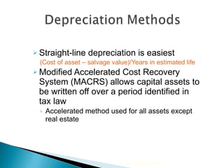 Straight-line depreciation is easiest  (Cost of asset – salvage value)/Years in estimated life Modified Accelerated Cost Recovery System (MACRS) allows capital assets to be written off over a period identified in tax law Accelerated method used for all assets except real estate 2010 Cengage Learning 