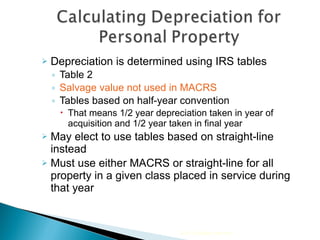 Depreciation is determined using IRS tables Table 2  Salvage value not used in MACRS  Tables based on half-year convention That means 1/2 year depreciation taken in year of acquisition and 1/2 year taken in final year  May elect to use tables based on straight-line instead  Must use either MACRS or straight-line for all property in a given class placed in service during that year 2010 Cengage Learning 