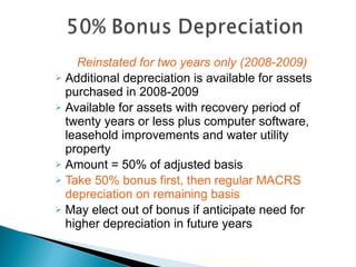 Reinstated for two years only (2008-2009) Additional depreciation is available for assets purchased in 2008-2009  Available for assets with recovery period of twenty years or less plus computer software, leasehold improvements and water utility property Amount = 50% of adjusted basis Take 50% bonus first, then regular MACRS depreciation on remaining basis May elect out of bonus if anticipate need for higher depreciation in future years 2010 Cengage Learning 