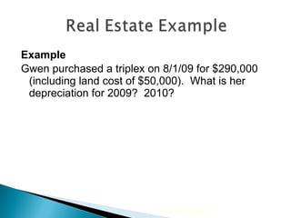 Example Gwen purchased a triplex on 8/1/09 for $290,000 (including land cost of $50,000).  What is her depreciation for 2009?  2010? 2010 Cengage Learning 