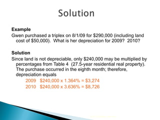 Example Gwen purchased a triplex on 8/1/09 for $290,000 (including land cost of $50,000).  What is her depreciation for 2009?  2010? Solution Since land is not depreciable, only $240,000 may be multiplied by percentages from Table 4  (27.5-year residential real property).  The purchase occurred in the eighth month; therefore, depreciation equals 2009  $240,000 x 1.364% = $3,274 2010  $240,000 x 3.636% = $8,726 2010 Cengage Learning 