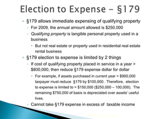 §179 allows immediate expensing of qualifying property For 2009, the annual amount allowed is $250,000  Qualifying property  is tangible personal property used in a business But not real estate or property used in residential real estate rental business §179 election to expense is limited by 2 things If cost of qualifying property placed in service in a year > $800,000, then reduce §179 expense dollar for dollar For example, if assets purchased in current year = $900,000 taxpayer must reduce  §179 by  $100,000.  Therefore,  election to expense is  limited to = $150,000 ($250,000 – 100,000).  The remaining $750,000 of basis is depreciated over assets’ useful lives. Cannot take §179 expense in excess of  taxable income 2010 Cengage Learning 