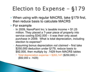 When using with regular MACRS, take §179 first, then reduce basis to calculate MACRS For example In 2009, NanoPaint Inc.’s taxable income = $1.25 million. They placed a 7-year piece of property into service costing $342,000 – it was their only asset purchase in 2009.  What is total depreciation, including election to expense? Assuming bonus depreciation  not claimed  – first take $250,000 deduction under  §179, reduce basis to $92,000, then multiply by .1429 from MACRS tables Total depreciation expense = $263,147  ($250,000) + ($92,000 x .1429) 2010 Cengage Learning 