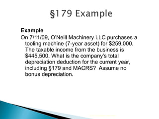 Example On 7/11/09, O’Neill Machinery LLC purchases a tooling machine (7-year asset) for $259,000.  The taxable income from the business is $445,500. What is the company’s total depreciation deduction for the current year, including  §179 and MACRS?  Assume no bonus depreciation. 2010 Cengage Learning 