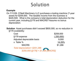 Example On 7/11/09, O’Neill Machinery LLC purchases a tooling machine (7-year asset) for $259,000.  The taxable income from the business is $445,500.  What is the company’s total depreciation deduction for the current year, including  §179 and MACRS? Assume no bonus depreciation. Solution   Asset purchases didn’t exceed $800,000, so no reduction in §179 availability:   Cost $259,000 §179 expense   ( 250,000) Adjusted depreciable basis      9,000 x  Table %     14.29% MACRS    $1,286 Total depreciation= $251,286  $250,000 [§179] + $1,286 [MACRS] 2010 Cengage Learning 