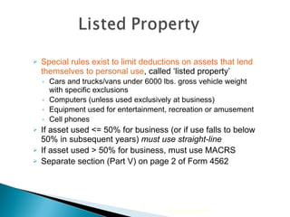 Special rules exist to limit deductions on assets that lend themselves to personal use , called ‘listed property’ Cars and trucks/vans under 6000 lbs. gross vehicle weight with specific exclusions Computers (unless used exclusively at business) Equipment used for entertainment, recreation or amusement  Cell phones  If asset used <= 50% for business (or if use falls to below 50% in subsequent years)  must use straight-line If asset used > 50% for business, must use MACRS Separate section (Part V) on page 2 of Form 4562 2010 Cengage Learning 