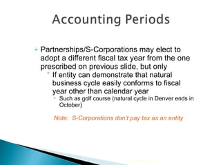 Partnerships/S-Corporations may elect to adopt a different fiscal tax year from the one prescribed on previous slide, but only If entity can demonstrate that natural business cycle easily conforms to fiscal year other than calendar year Such as golf course (natural cycle in Denver ends in October) Note:  S-Corporations don’t pay tax as an entity  2010 Cengage Learning 