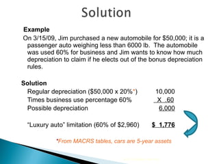 Example On 3/15/09, Jim purchased a new automobile for $50,000; it is a passenger auto weighing less than 6000 lb.  The automobile was used 60% for business and Jim wants to know how much depreciation to claim if he elects out of the bonus depreciation rules. Solution Regular depreciation ($50,000 x 20% * )   10,000 Times business use percentage 60%   X  .60 Possible depreciation   6,000 “ Luxury auto” limitation (60% of $2,960)   $  1,776 * From MACRS tables, cars are 5-year assets 2010 Cengage Learning 