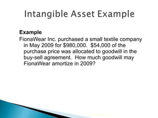 Example FionaWear Inc. purchased a small textile company in May 2009 for $980,000.  $54,000 of the purchase price was allocated to goodwill in the buy-sell agreement.  How much goodwill may FionaWear amortize in 2009? 2010 Cengage Learning 
