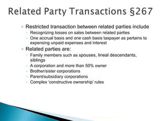 Restricted transaction between related parties include Recognizing losses on sales between related parties  One accrual basis and one cash basis taxpayer as pertains to expensing unpaid expenses and interest Related parties are: Family members such as s pouses, lineal descendants, siblings A corporation and more than 50% owner Brother/sister corporations Parent/subsidiary corporations Complex ‘constructive ownership’ rules 2010 Cengage Learning 