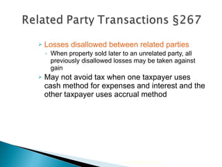 Losses disallowed between related parties When property sold later to an unrelated party, all previously disallowed losses may be taken against gain May not avoid tax when one taxpayer uses cash method for expenses and interest and the other taxpayer uses accrual method 2010 Cengage Learning 