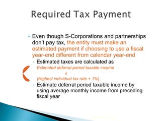 Even though S-Corporations and partnerships don’t pay tax,  the entity must make an estimated payment if choosing to use a fiscal year-end different from calendar year-end Estimated taxes are calculated as   Estimated deferral period taxable income    x  (Highest individual tax rate + 1%) Estimate deferral period taxable income by using average monthly income from preceding fiscal year 2010 Cengage Learning 