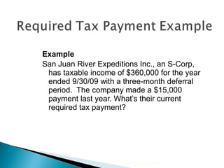 Example San Juan River Expeditions Inc., an S-Corp, has taxable income of $360,000 for the year ended 9/30/09 with a three-month deferral period.  The company made a $15,000 payment last year. What’s their current required tax payment? 2010 Cengage Learning 