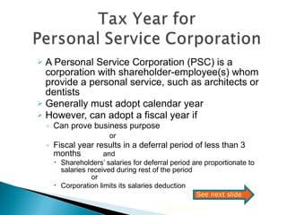 A Personal Service Corporation (PSC) is a corporation with shareholder-employee(s) whom provide a personal service, such as architects or dentists Generally must adopt calendar year  However, can adopt a fiscal year if Can prove business purpose  or Fiscal year results in a deferral period of less than 3 months    and   Shareholders’ salaries for deferral period are proportionate to salaries received during rest of the period  or  Corporation limits its salaries deduction  2010 Cengage Learning See next slide 