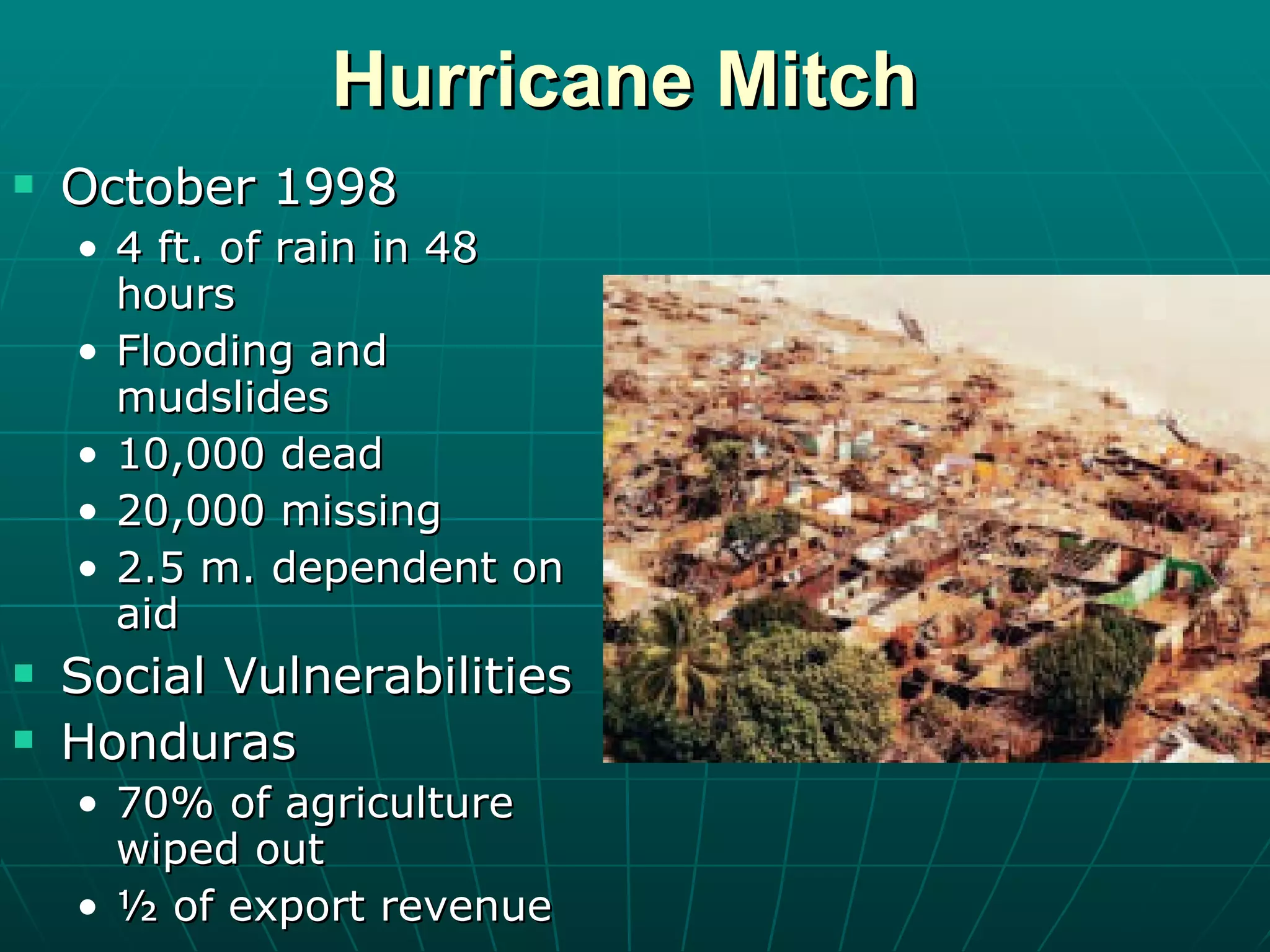 Hurricane Mitch October 1998 4 ft. of rain in 48 hours Flooding and mudslides 10,000 dead 20,000 missing 2.5 m. dependent on aid Social Vulnerabilities Honduras 70% of agriculture wiped out ½ of export revenue  