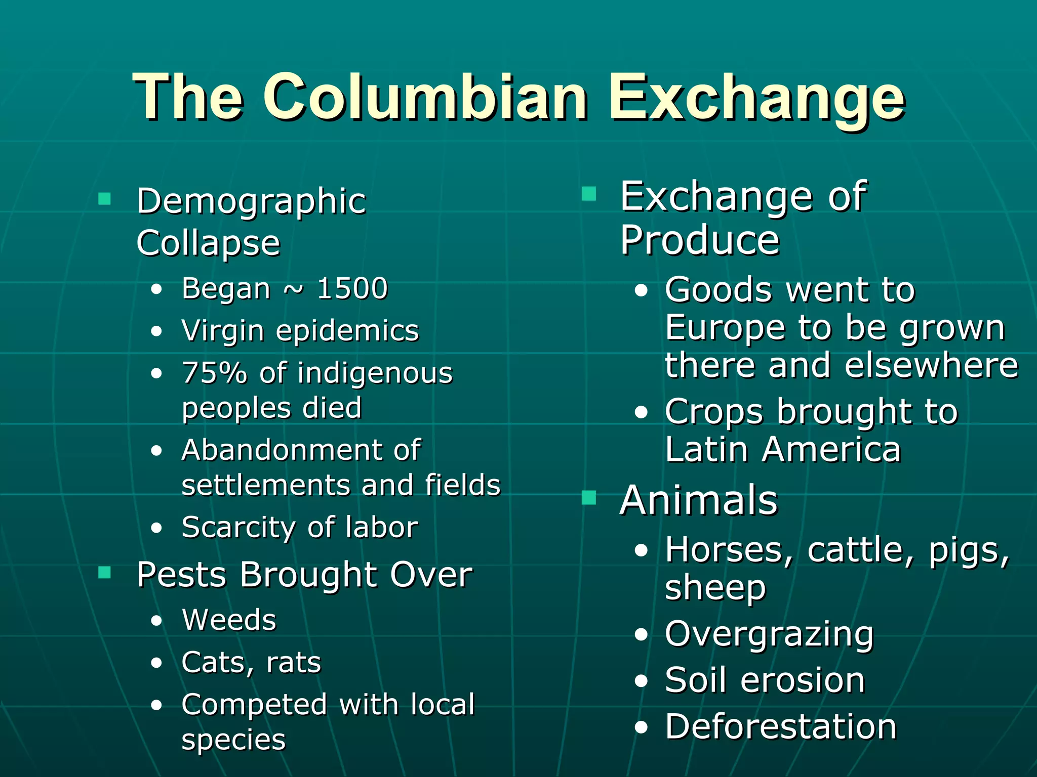 The Columbian Exchange Demographic Collapse Began ~ 1500 Virgin epidemics 75% of indigenous peoples died Abandonment of settlements and fields Scarcity of labor Pests Brought Over Weeds Cats, rats Competed with local species Exchange of Produce Goods went to Europe to be grown there and elsewhere Crops brought to Latin America Animals Horses, cattle, pigs, sheep Overgrazing Soil erosion Deforestation 