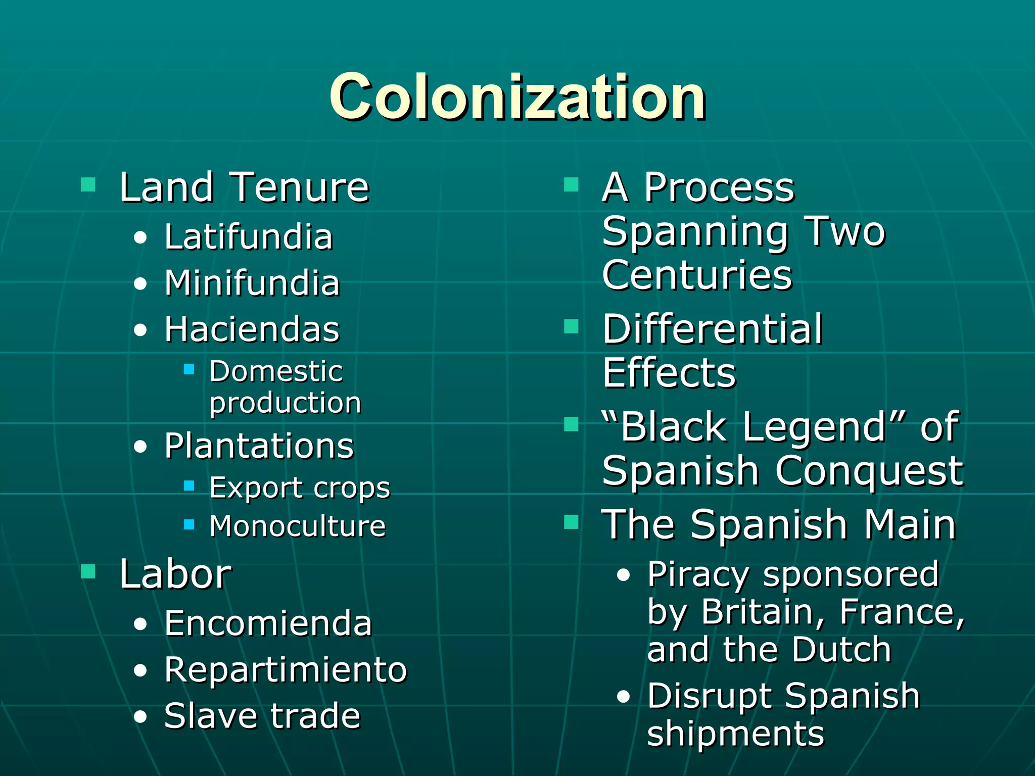 Colonization Land Tenure Latifundia Minifundia Haciendas Domestic production Plantations Export crops Monoculture Labor Encomienda Repartimiento Slave trade A Process Spanning Two Centuries Differential Effects “ Black Legend” of Spanish Conquest The Spanish Main Piracy sponsored by Britain, France, and the Dutch Disrupt Spanish shipments 