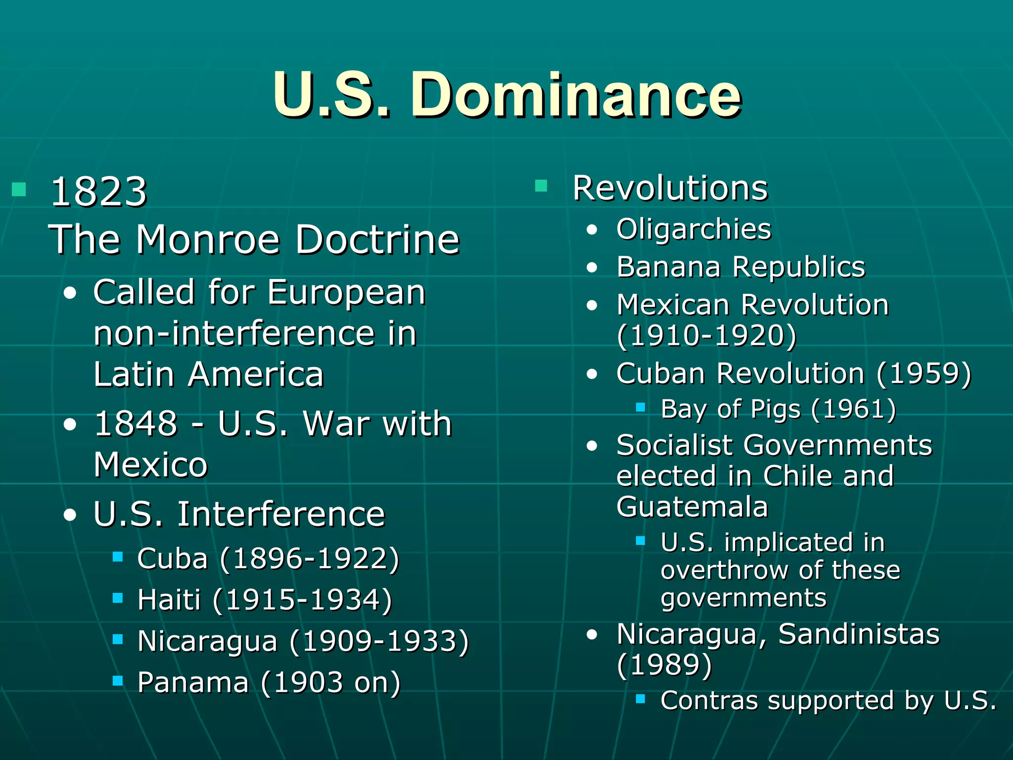 U.S. Dominance 1823  The Monroe Doctrine Called for European  non-interference in Latin America 1848 - U.S. War with Mexico U.S. Interference Cuba (1896-1922) Haiti (1915-1934) Nicaragua (1909-1933) Panama (1903 on) Revolutions Oligarchies Banana Republics Mexican Revolution (1910-1920) Cuban Revolution (1959) Bay of Pigs (1961) Socialist Governments elected in Chile and Guatemala U.S. implicated in overthrow of these governments Nicaragua, Sandinistas (1989) Contras supported by U.S. 