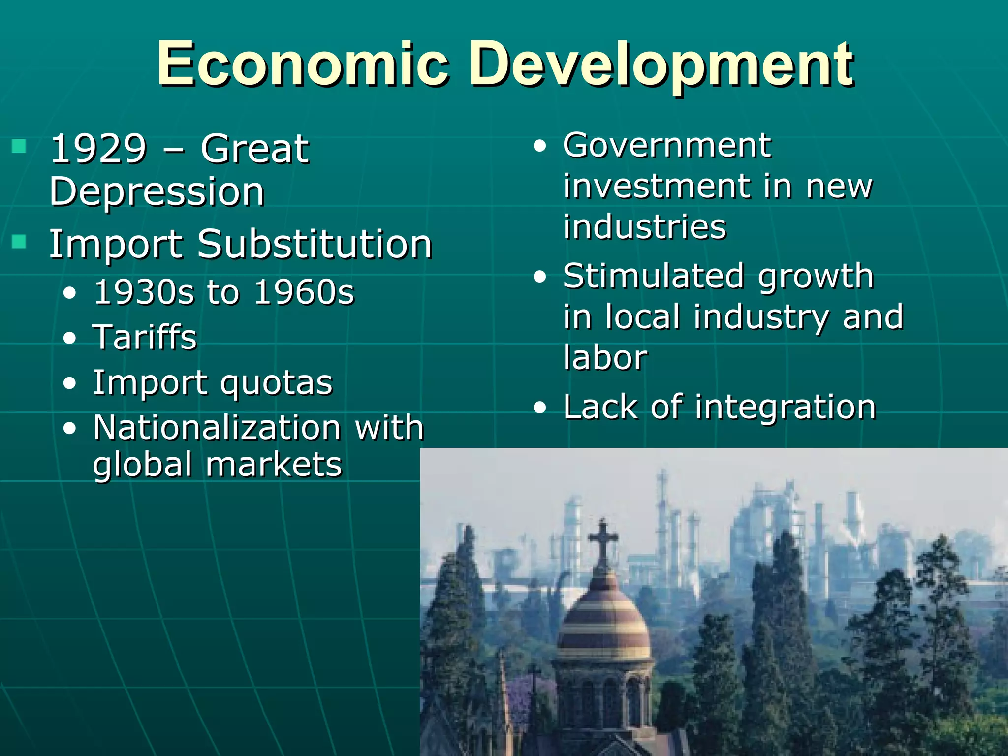 Economic Development 1929 – Great Depression Import Substitution 1930s to 1960s Tariffs Import quotas Nationalization with global markets Government investment in new industries Stimulated growth in local industry and labor Lack of integration 