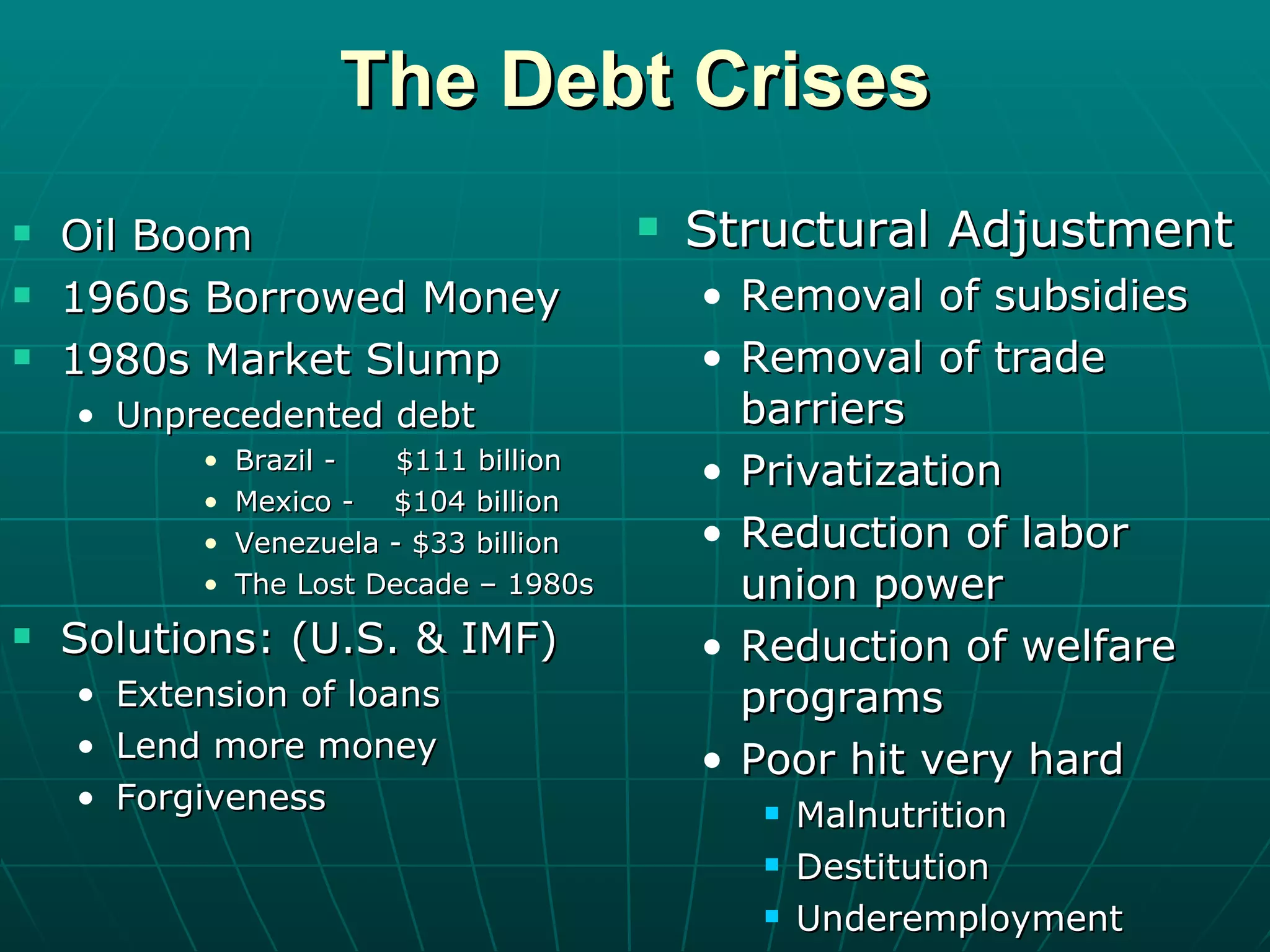 The Debt Crises Oil Boom 1960s Borrowed Money 1980s Market Slump Unprecedented debt Brazil -  $111 billion Mexico -  $104 billion Venezuela - $33 billion The Lost Decade – 1980s Solutions: (U.S. & IMF) Extension of loans Lend more money Forgiveness Structural Adjustment Removal of subsidies Removal of trade barriers Privatization Reduction of labor union power Reduction of welfare programs Poor hit very hard Malnutrition Destitution Underemployment 