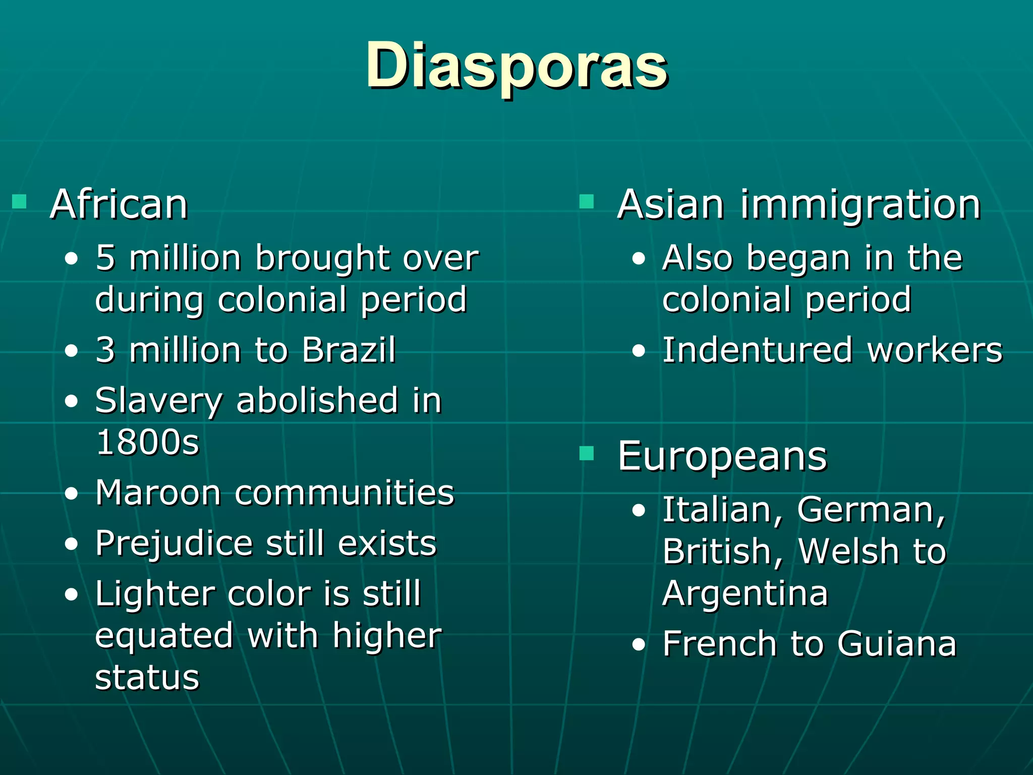 Diasporas African 5 million brought over during colonial period 3 million to Brazil Slavery abolished in 1800s Maroon communities Prejudice still exists Lighter color is still equated with higher status Asian immigration Also began in the colonial period Indentured workers Europeans Italian, German, British, Welsh to Argentina French to Guiana 
