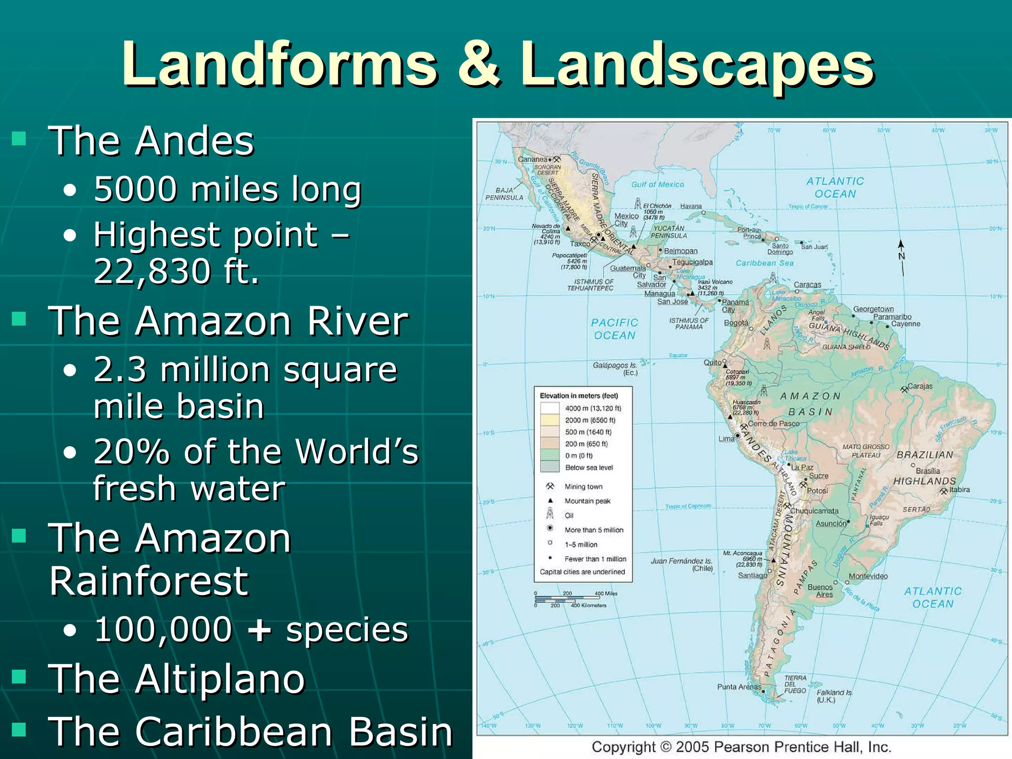 Landforms & Landscapes The Andes 5000 miles long Highest point – 22,830 ft. The Amazon River 2.3 million square mile basin 20% of the World’s fresh water The Amazon Rainforest 100,000  +  species The Altiplano The Caribbean Basin 