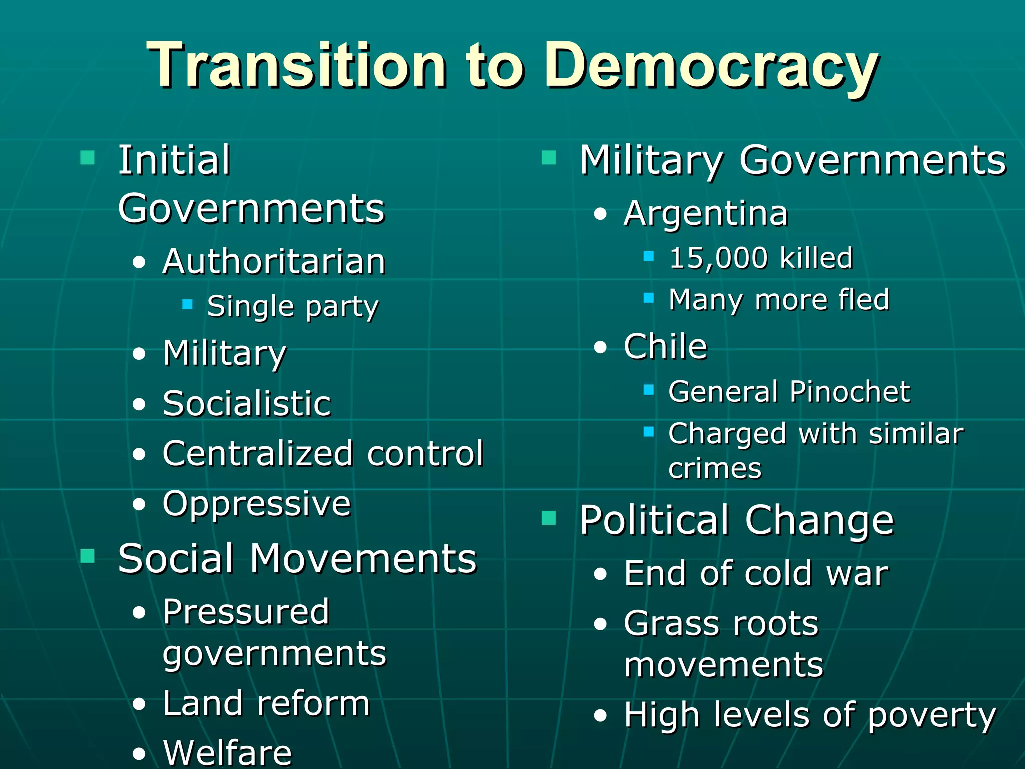 Transition to Democracy Initial Governments Authoritarian Single party Military Socialistic Centralized control Oppressive Social Movements Pressured governments Land reform Welfare Military Governments Argentina 15,000 killed Many more fled Chile General Pinochet Charged with similar crimes Political Change End of cold war Grass roots movements High levels of poverty 