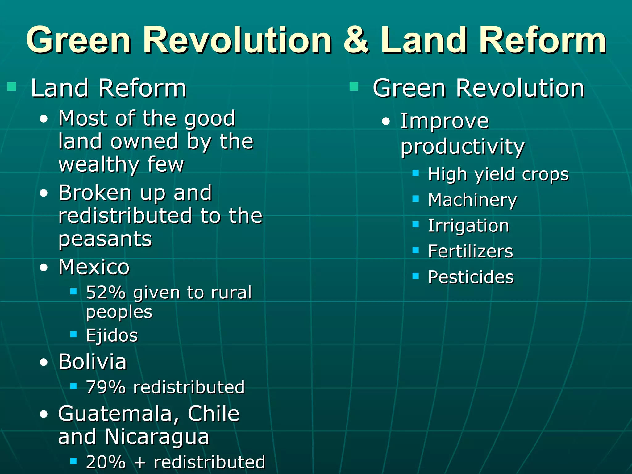 Green Revolution & Land Reform Land Reform Most of the good land owned by the wealthy few Broken up and redistributed to the peasants Mexico 52% given to rural peoples Ejidos Bolivia 79% redistributed Guatemala, Chile and Nicaragua 20% + redistributed Green Revolution Improve productivity High yield crops Machinery Irrigation Fertilizers Pesticides 