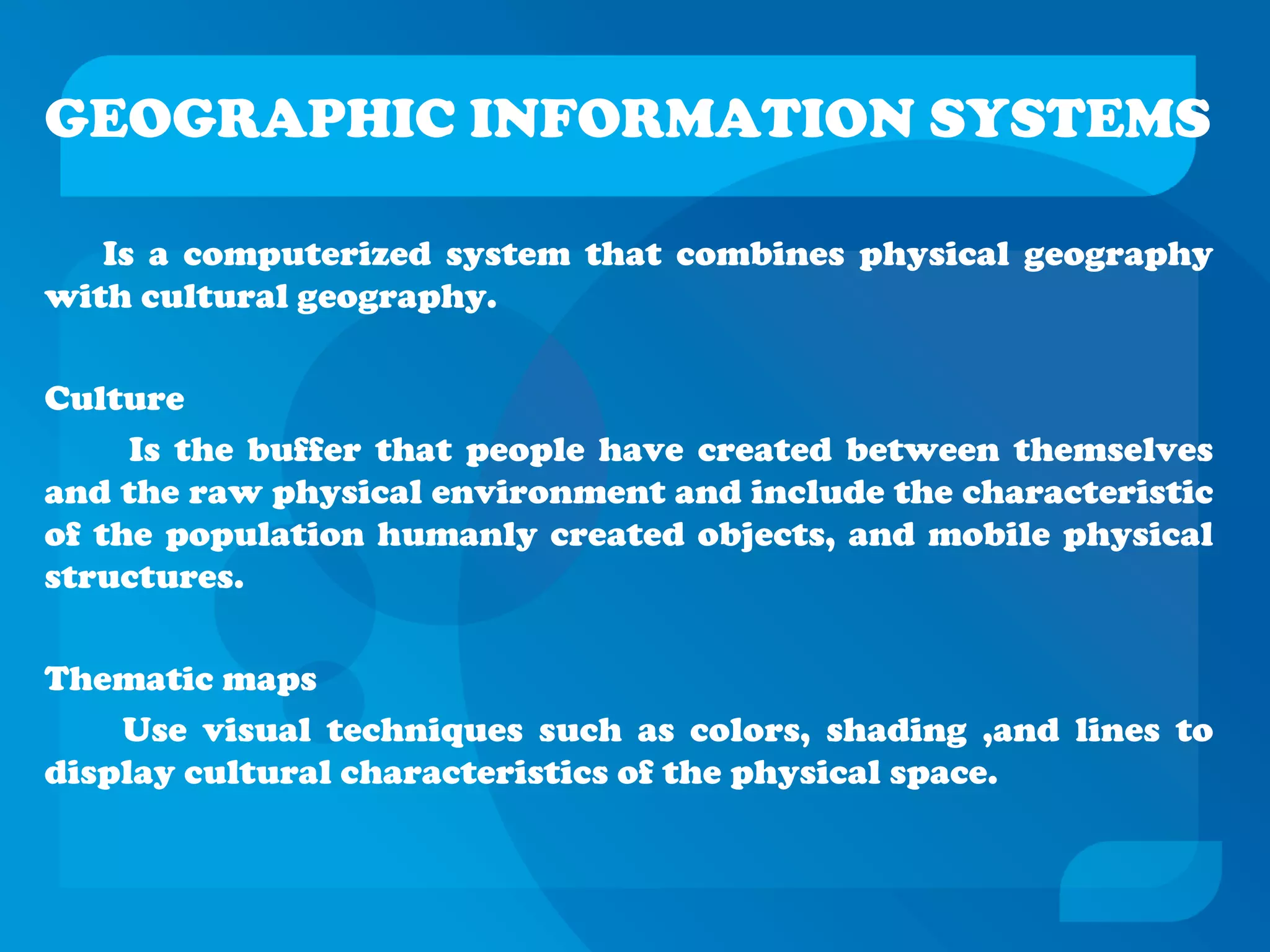 GEOGRAPHIC INFORMATION SYSTEMS
Is a computerized system that combines physical geography
with cultural geography.
Culture
Is the buffer that people have created between themselves
and the raw physical environment and include the characteristic
of the population humanly created objects, and mobile physical
structures.
Thematic maps
Use visual techniques such as colors, shading ,and lines to
display cultural characteristics of the physical space.
 