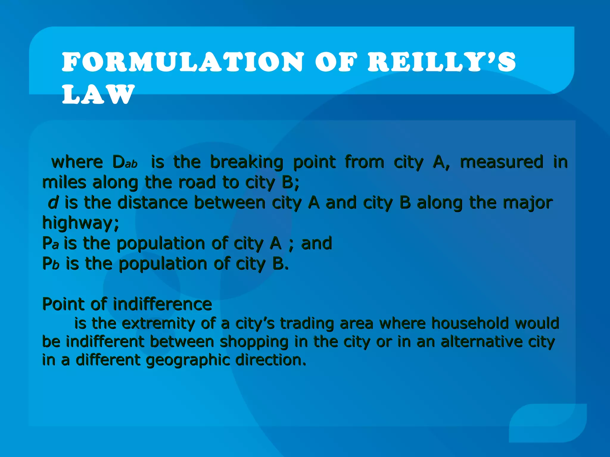 FORMULATION OF REILLY’S
LAW
where Dwhere Dabab is the breaking point from city A, measured inis the breaking point from city A, measured in
miles along the road to city B;miles along the road to city B;
dd is the distance between city A and city B along the majoris the distance between city A and city B along the major
highway;highway;
PPaa is the population of city A ; andis the population of city A ; and
PPbb is the population of city B.is the population of city B.
Point of indifferencePoint of indifference
is the extremity of a city’s trading area where household wouldis the extremity of a city’s trading area where household would
be indifferent between shopping in the city or in an alternative citybe indifferent between shopping in the city or in an alternative city
in a different geographic direction.in a different geographic direction.
 