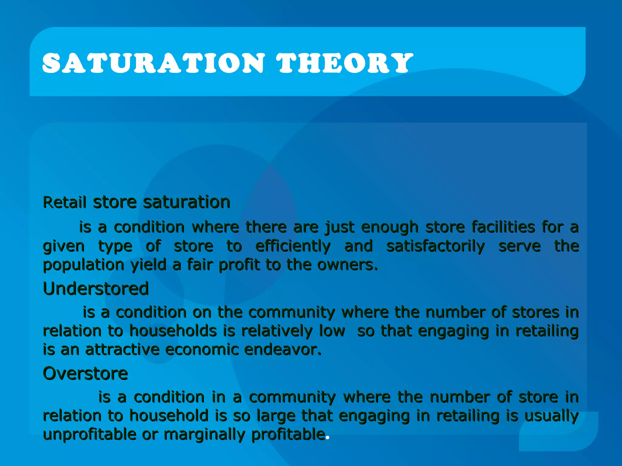 SATURATION THEORY
RetailRetail store saturationstore saturation
is a condition where there are just enough store facilities for ais a condition where there are just enough store facilities for a
given type of store to efficiently and satisfactorily serve thegiven type of store to efficiently and satisfactorily serve the
population yield a fair profit to the owners.population yield a fair profit to the owners.
UnderstoredUnderstored
is a condition on the community where the number of stores inis a condition on the community where the number of stores in
relation to households is relatively low so that engaging in retailingrelation to households is relatively low so that engaging in retailing
is an attractive economic endeavor.is an attractive economic endeavor.
OverstoreOverstore
is a condition in a community where the number of store inis a condition in a community where the number of store in
relation to household is so large that engaging in retailing is usuallyrelation to household is so large that engaging in retailing is usually
unprofitable or marginally profitableunprofitable or marginally profitable.
 