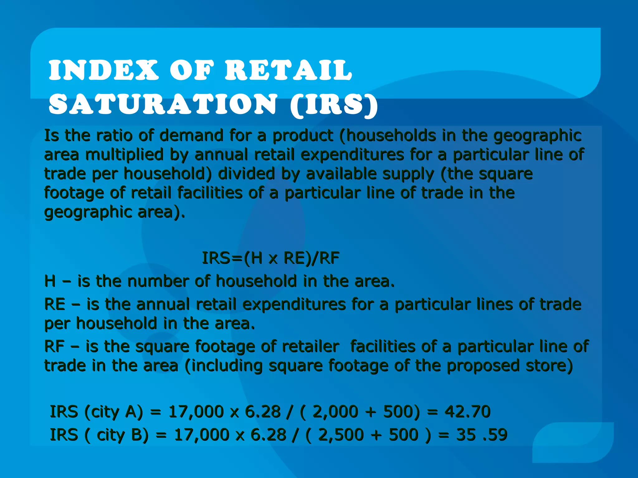 INDEX OF RETAIL
SATURATION (IRS)
Is the ratio of demand for a product (households in the geographicIs the ratio of demand for a product (households in the geographic
area multiplied by annual retail expenditures for a particular line ofarea multiplied by annual retail expenditures for a particular line of
trade per household) divided by available supply (the squaretrade per household) divided by available supply (the square
footage of retail facilities of a particular line of trade in thefootage of retail facilities of a particular line of trade in the
geographic area).geographic area).
IRS=(H x RE)/RFIRS=(H x RE)/RF
H – is the number of household in the area.H – is the number of household in the area.
RE – is the annual retail expenditures for a particular lines of tradeRE – is the annual retail expenditures for a particular lines of trade
per household in the area.per household in the area.
RF – is the square footage of retailer facilities of a particular line ofRF – is the square footage of retailer facilities of a particular line of
trade in the area (including square footage of the proposed store)trade in the area (including square footage of the proposed store)
IRS (city A) = 17,000 x 6.28 / ( 2,000 + 500) = 42.70IRS (city A) = 17,000 x 6.28 / ( 2,000 + 500) = 42.70
IRS ( city B) = 17,000 x 6.28 / ( 2,500 + 500 ) = 35 .59IRS ( city B) = 17,000 x 6.28 / ( 2,500 + 500 ) = 35 .59
 