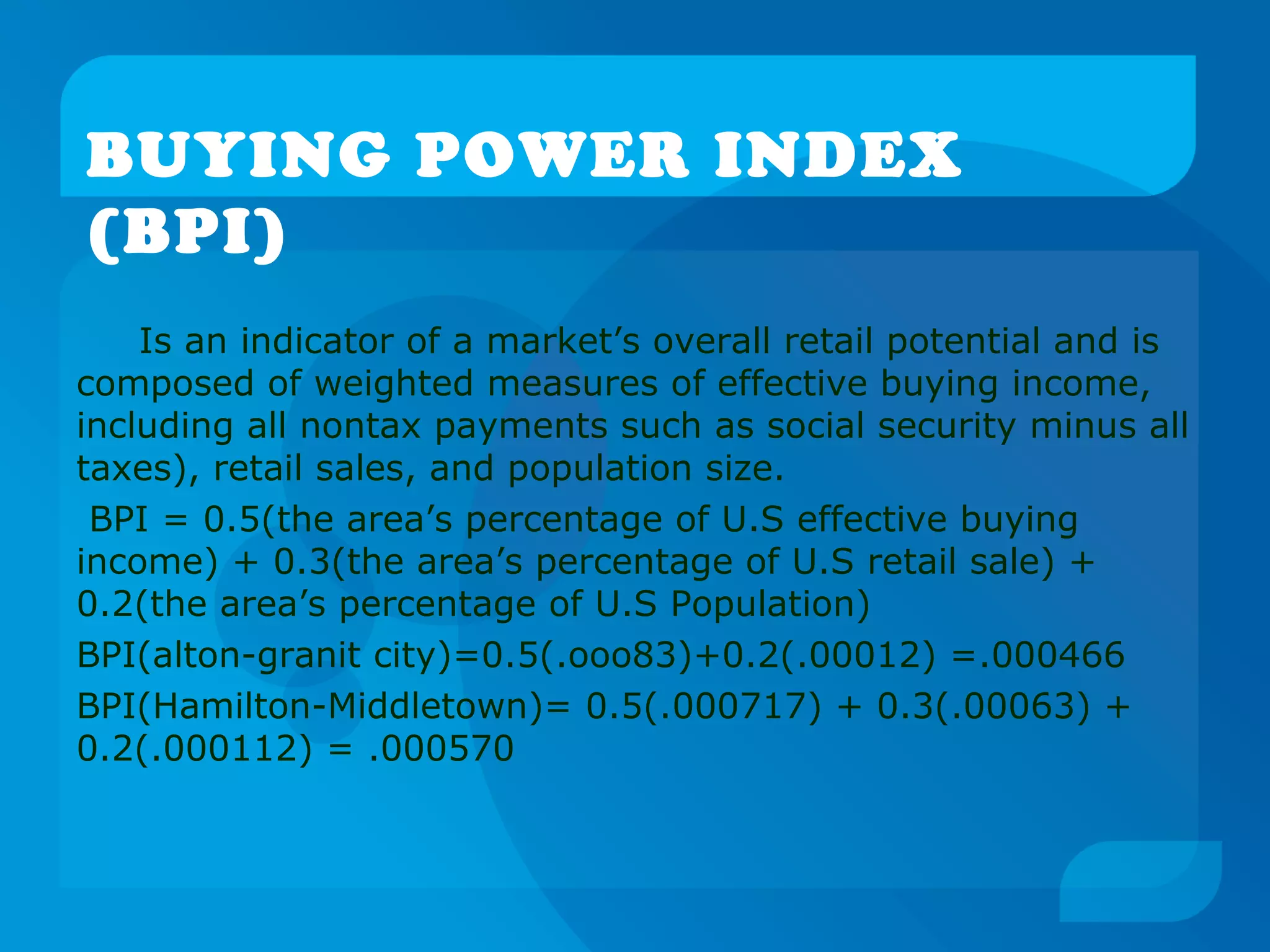 BUYING POWER INDEX
(BPI)
Is an indicator of a market’s overall retail potential and is
composed of weighted measures of effective buying income,
including all nontax payments such as social security minus all
taxes), retail sales, and population size.
BPI = 0.5(the area’s percentage of U.S effective buying
income) + 0.3(the area’s percentage of U.S retail sale) +
0.2(the area’s percentage of U.S Population)
BPI(alton-granit city)=0.5(.ooo83)+0.2(.00012) =.000466
BPI(Hamilton-Middletown)= 0.5(.000717) + 0.3(.00063) +
0.2(.000112) = .000570
 