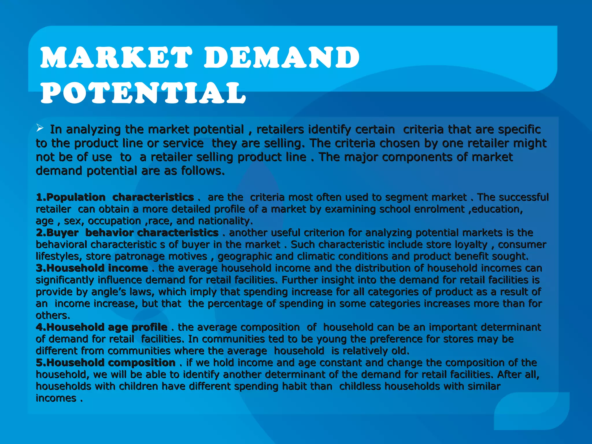 MARKET DEMAND
POTENTIAL
 In analyzing the market potential , retailers identify certain criteria that are specificIn analyzing the market potential , retailers identify certain criteria that are specific
to the product line or service they are selling. The criteria chosen by one retailer mightto the product line or service they are selling. The criteria chosen by one retailer might
not be of use to a retailer selling product line . The major components of marketnot be of use to a retailer selling product line . The major components of market
demand potential are as follows.demand potential are as follows.
1.1.Population characteristicsPopulation characteristics . are the criteria most often used to segment market . The successful. are the criteria most often used to segment market . The successful
retailer can obtain a more detailed profile of a market by examining school enrolment ,education,retailer can obtain a more detailed profile of a market by examining school enrolment ,education,
age , sex, occupation ,race, and nationality.age , sex, occupation ,race, and nationality.
2.2.Buyer behavior characteristicsBuyer behavior characteristics . another useful criterion for analyzing potential markets is the. another useful criterion for analyzing potential markets is the
behavioral characteristic s of buyer in the market . Such characteristic include store loyalty , consumerbehavioral characteristic s of buyer in the market . Such characteristic include store loyalty , consumer
lifestyles, store patronage motives , geographic and climatic conditions and product benefit sought.lifestyles, store patronage motives , geographic and climatic conditions and product benefit sought.
3.3.Household incomeHousehold income . the average household income and the distribution of household incomes can. the average household income and the distribution of household incomes can
significantly influence demand for retail facilities. Further insight into the demand for retail facilities issignificantly influence demand for retail facilities. Further insight into the demand for retail facilities is
provide by angle’s laws, which imply that spending increase for all categories of product as a result ofprovide by angle’s laws, which imply that spending increase for all categories of product as a result of
an income increase, but that the percentage of spending in some categories increases more than foran income increase, but that the percentage of spending in some categories increases more than for
others.others.
4.4.Household age profileHousehold age profile . the average composition of household can be an important determinant. the average composition of household can be an important determinant
of demand for retail facilities. In communities ted to be young the preference for stores may beof demand for retail facilities. In communities ted to be young the preference for stores may be
different from communities where the average household is relatively old.different from communities where the average household is relatively old.
5.5.Household compositionHousehold composition . if we hold income and age constant and change the composition of the. if we hold income and age constant and change the composition of the
household, we will be able to identify another determinant of the demand for retail facilities. After all,household, we will be able to identify another determinant of the demand for retail facilities. After all,
households with children have different spending habit than childless households with similarhouseholds with children have different spending habit than childless households with similar
incomes .incomes .
 