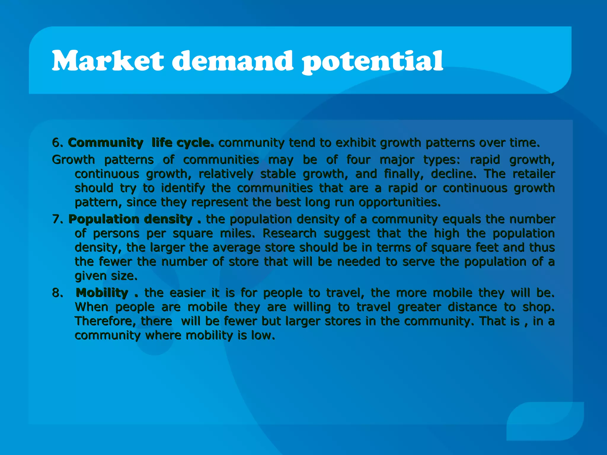 Market demand potential
6.6. Community life cycle.Community life cycle. community tend to exhibit growth patterns over time.community tend to exhibit growth patterns over time.
Growth patterns of communities may be of four major types: rapid growth,Growth patterns of communities may be of four major types: rapid growth,
continuous growth, relatively stable growth, and finally, decline. The retailercontinuous growth, relatively stable growth, and finally, decline. The retailer
should try to identify the communities that are a rapid or continuous growthshould try to identify the communities that are a rapid or continuous growth
pattern, since they represent the best long run opportunities.pattern, since they represent the best long run opportunities.
7.7. Population density .Population density . the population density of a community equals the numberthe population density of a community equals the number
of persons per square miles. Research suggest that the high the populationof persons per square miles. Research suggest that the high the population
density, the larger the average store should be in terms of square feet and thusdensity, the larger the average store should be in terms of square feet and thus
the fewer the number of store that will be needed to serve the population of athe fewer the number of store that will be needed to serve the population of a
given size.given size.
8.8. Mobility .Mobility . the easier it is for people to travel, the more mobile they will be.the easier it is for people to travel, the more mobile they will be.
When people are mobile they are willing to travel greater distance to shop.When people are mobile they are willing to travel greater distance to shop.
Therefore, there will be fewer but larger stores in the community. That is , in aTherefore, there will be fewer but larger stores in the community. That is , in a
community where mobility is low.community where mobility is low.
 