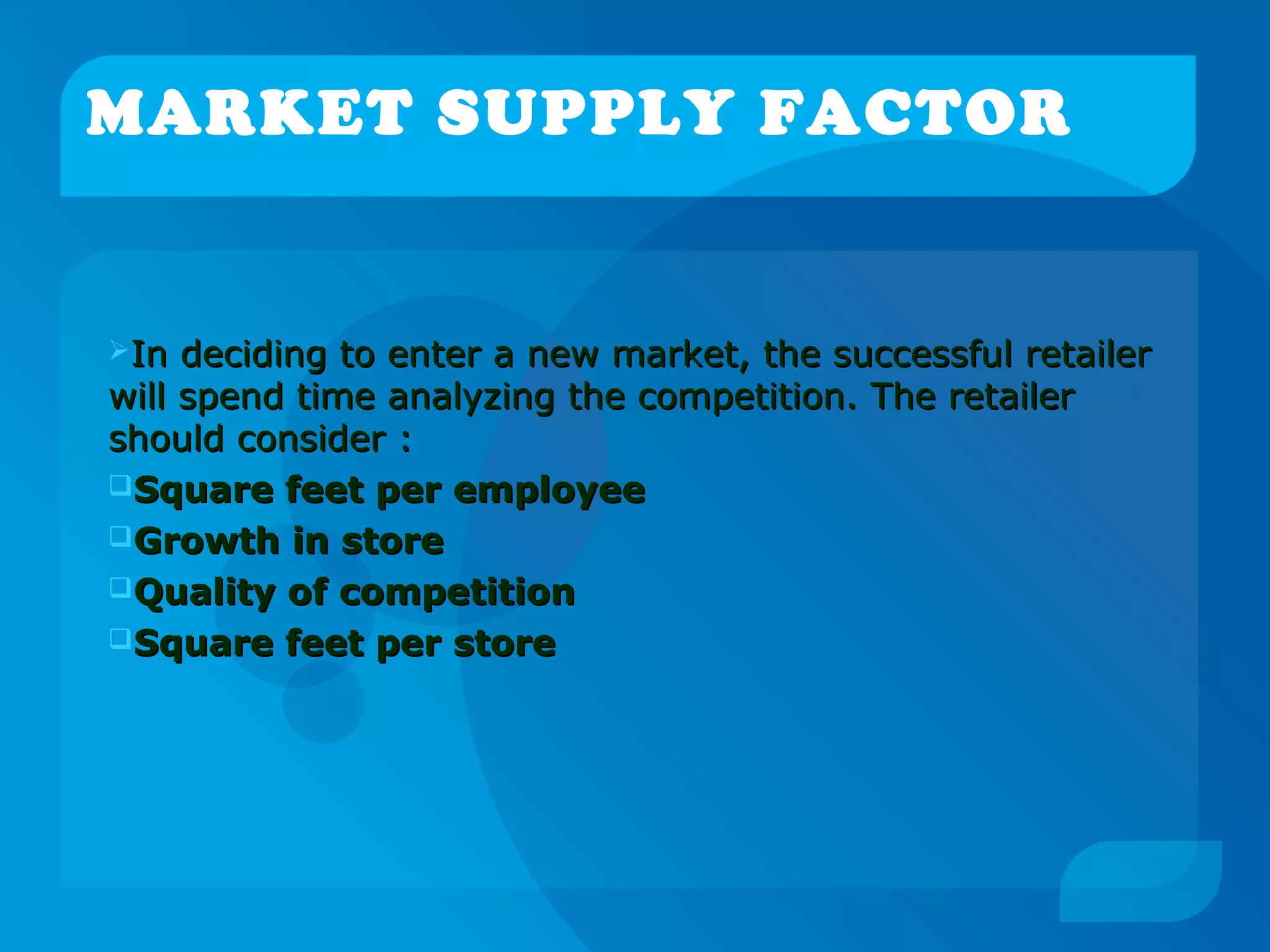 MARKET SUPPLY FACTOR
In deciding to enter a new market, the successful retailerIn deciding to enter a new market, the successful retailer
will spend time analyzing the competition. The retailerwill spend time analyzing the competition. The retailer
should consider :should consider :
Square feet per employeeSquare feet per employee
Growth in storeGrowth in store
Quality of competitionQuality of competition
Square feet per storeSquare feet per store
 