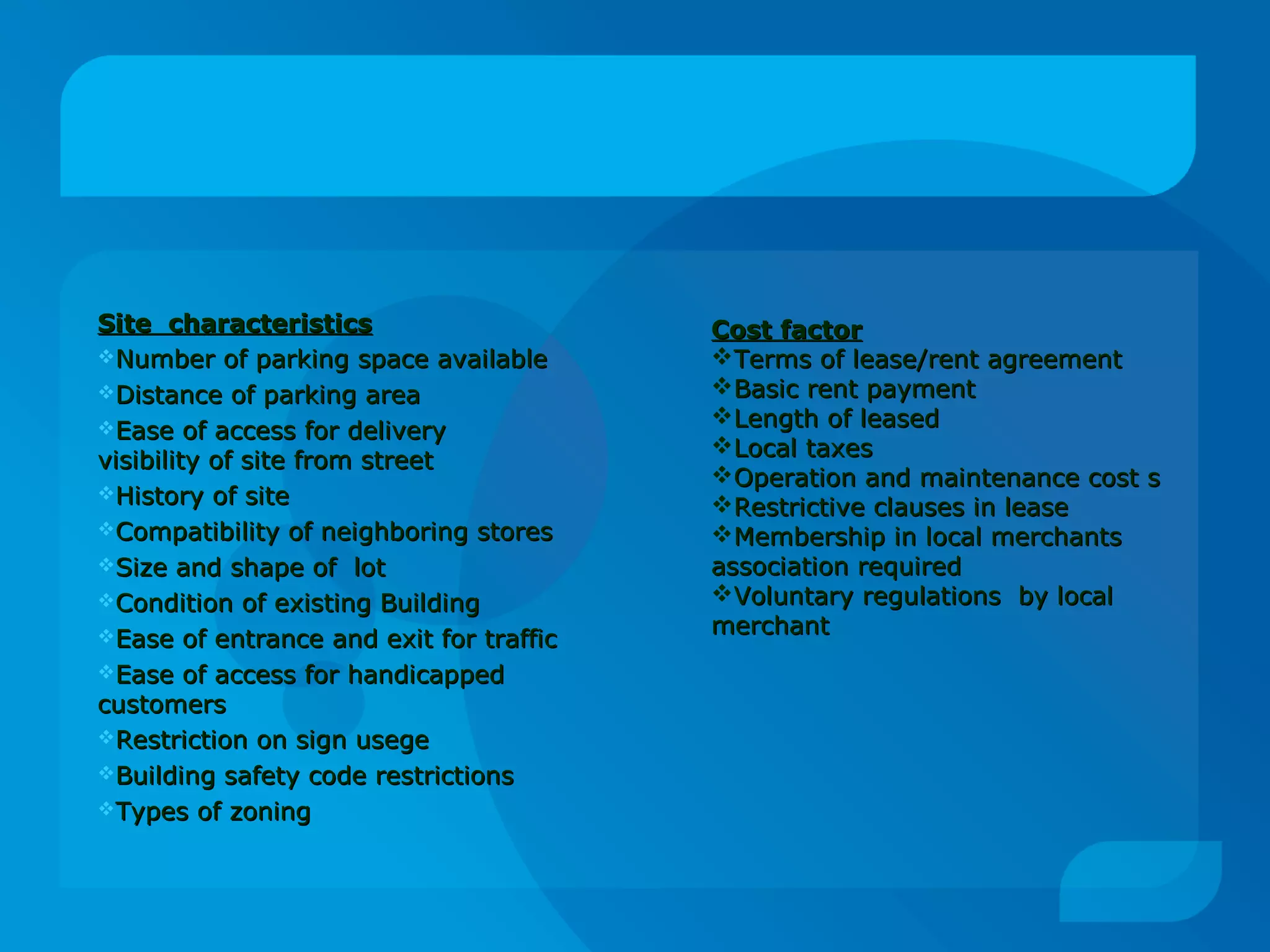 Site characteristicsSite characteristics
Number of parking space availableNumber of parking space available
Distance of parking areaDistance of parking area
Ease of access for deliveryEase of access for delivery
visibility of site from streetvisibility of site from street
History of siteHistory of site
Compatibility of neighboring storesCompatibility of neighboring stores
Size and shape of lotSize and shape of lot
Condition of existing BuildingCondition of existing Building
Ease of entrance and exit for trafficEase of entrance and exit for traffic
Ease of access for handicappedEase of access for handicapped
customerscustomers
Restriction on sign usegeRestriction on sign usege
Building safety code restrictionsBuilding safety code restrictions
Types of zoningTypes of zoning
Cost factorCost factor
Terms of lease/rent agreementTerms of lease/rent agreement
Basic rent paymentBasic rent payment
Length of leasedLength of leased
Local taxesLocal taxes
Operation and maintenance cost sOperation and maintenance cost s
Restrictive clauses in leaseRestrictive clauses in lease
Membership in local merchantsMembership in local merchants
association requiredassociation required
Voluntary regulations by localVoluntary regulations by local
merchantmerchant
 
