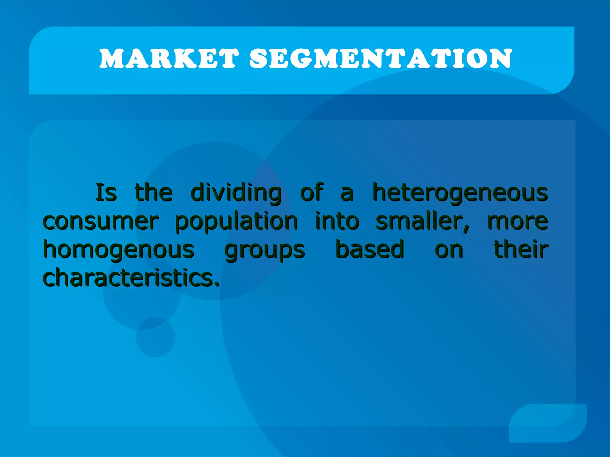 MARKET SEGMENTATION
Is the dividing of a heterogeneousIs the dividing of a heterogeneous
consumer population into smaller, moreconsumer population into smaller, more
homogenous groups based on theirhomogenous groups based on their
characteristics.characteristics.
 