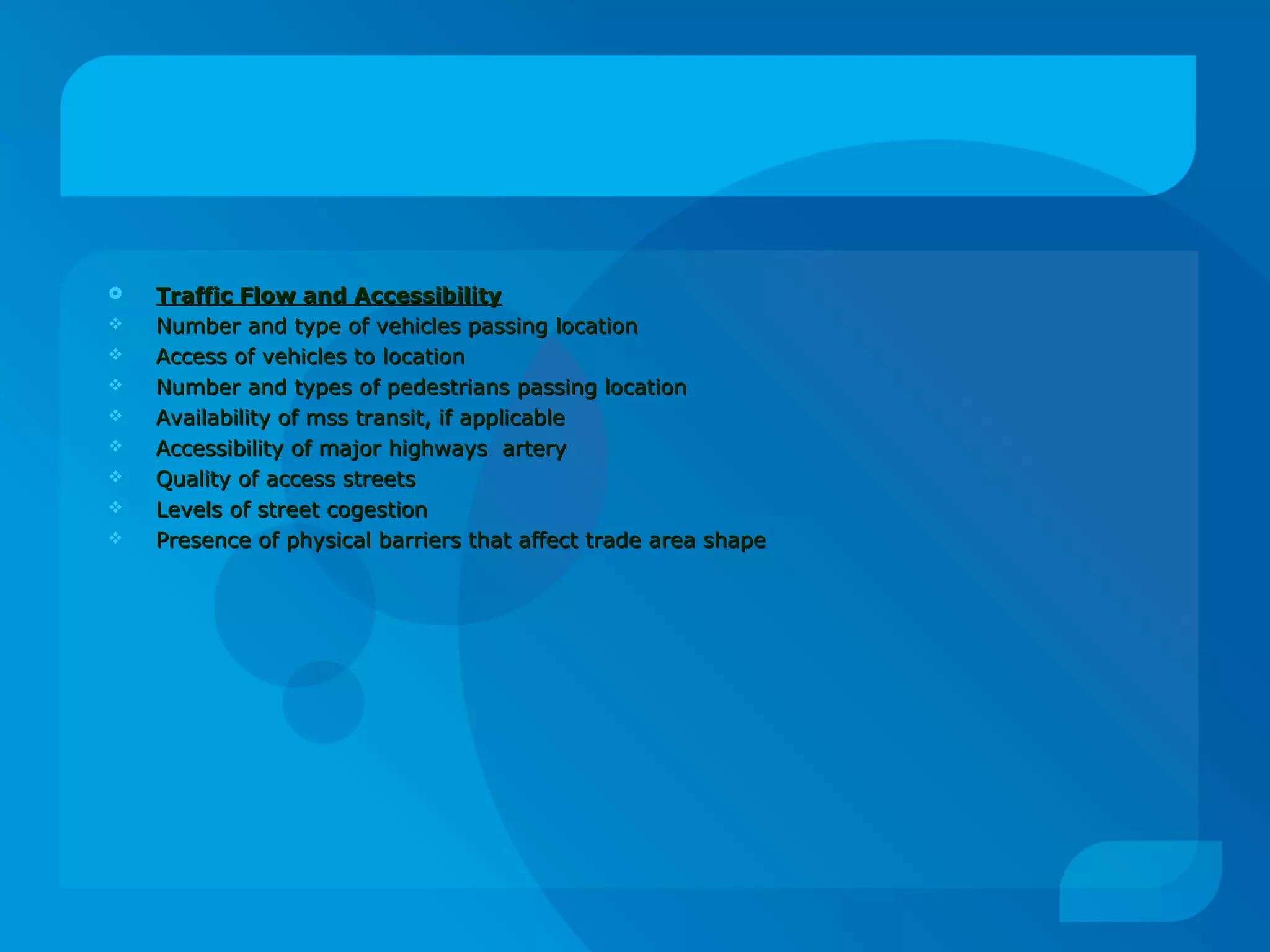  Traffic Flow and AccessibilityTraffic Flow and Accessibility
 Number and type of vehicles passing locationNumber and type of vehicles passing location
 Access of vehicles to locationAccess of vehicles to location
 Number and types of pedestrians passing locationNumber and types of pedestrians passing location
 Availability of mss transit, if applicableAvailability of mss transit, if applicable
 Accessibility of major highways arteryAccessibility of major highways artery
 Quality of access streetsQuality of access streets
 Levels of street cogestionLevels of street cogestion
 Presence of physical barriers that affect trade area shapePresence of physical barriers that affect trade area shape
 
