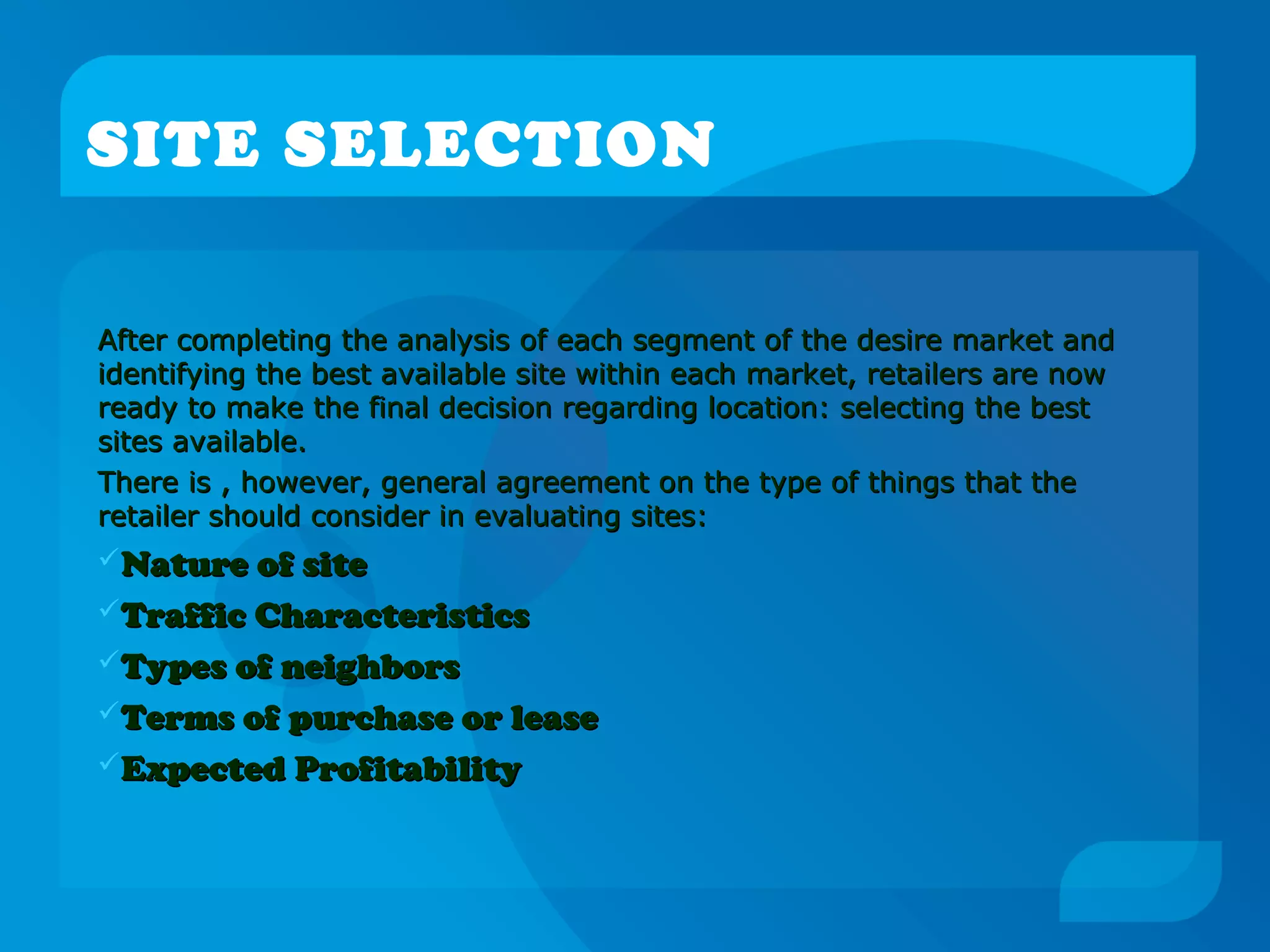 SITE SELECTION
After completing the analysis of each segment of the desire market andAfter completing the analysis of each segment of the desire market and
identifying the best available site within each market, retailers are nowidentifying the best available site within each market, retailers are now
ready to make the final decision regarding location: selecting the bestready to make the final decision regarding location: selecting the best
sites available.sites available.
There is , however, general agreement on the type of things that theThere is , however, general agreement on the type of things that the
retailer should consider in evaluating sites:retailer should consider in evaluating sites:
Nature of siteNature of site
Traffic CharacteristicsTraffic Characteristics
Types of neighborsTypes of neighbors
Terms of purchase or leaseTerms of purchase or lease
Expected ProfitabilityExpected Profitability
 