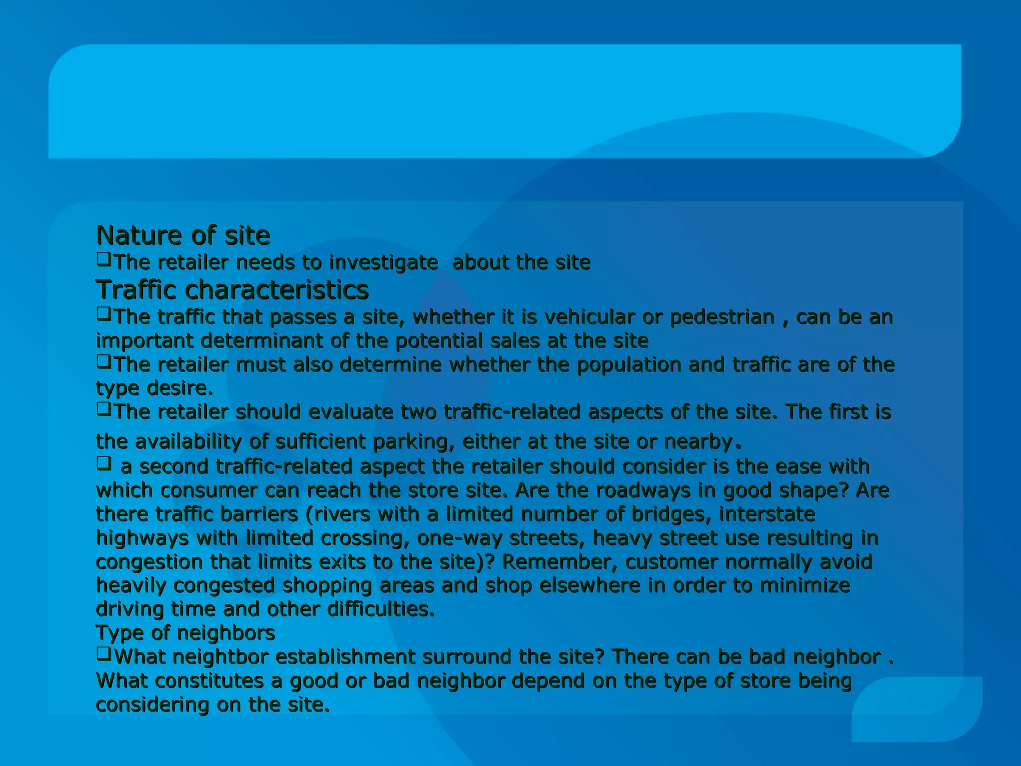 Nature of siteNature of site
The retailer needs to investigate about the siteThe retailer needs to investigate about the site
Traffic characteristicsTraffic characteristics
The traffic that passes a site, whether it is vehicular or pedestrian , can be anThe traffic that passes a site, whether it is vehicular or pedestrian , can be an
important determinant of the potential sales at the siteimportant determinant of the potential sales at the site
The retailer must also determine whether the population and traffic are of theThe retailer must also determine whether the population and traffic are of the
type desire.type desire.
The retailer should evaluate two traffic-related aspects of the site. The first isThe retailer should evaluate two traffic-related aspects of the site. The first is
the availability of sufficient parking, either at the site or nearbythe availability of sufficient parking, either at the site or nearby..
 a second traffic-related aspect the retailer should consider is the ease witha second traffic-related aspect the retailer should consider is the ease with
which consumer can reach the store site. Are the roadways in good shape? Arewhich consumer can reach the store site. Are the roadways in good shape? Are
there traffic barriers (rivers with a limited number of bridges, interstatethere traffic barriers (rivers with a limited number of bridges, interstate
highways with limited crossing, one-way streets, heavy street use resulting inhighways with limited crossing, one-way streets, heavy street use resulting in
congestion that limits exits to the site)? Remember, customer normally avoidcongestion that limits exits to the site)? Remember, customer normally avoid
heavily congested shopping areas and shop elsewhere in order to minimizeheavily congested shopping areas and shop elsewhere in order to minimize
driving time and other difficulties.driving time and other difficulties.
Type of neighborsType of neighbors
What neightbor establishment surround the site? There can be bad neighbor .What neightbor establishment surround the site? There can be bad neighbor .
What constitutes a good or bad neighbor depend on the type of store beingWhat constitutes a good or bad neighbor depend on the type of store being
considering on the site.considering on the site.
 